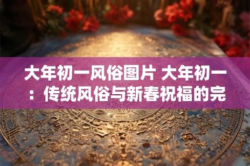 大年初一风俗图片 大年初一：传统风俗与新春祝福的完美结合