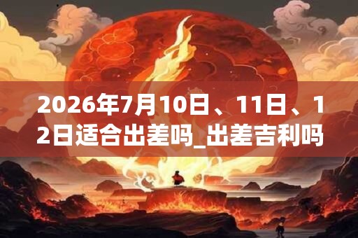 2026年7月10日、11日、12日适合出差吗_出差吉利吗