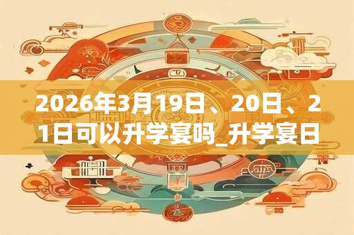 2026年3月19日、20日、21日可以升学宴吗_升学宴日子好吗