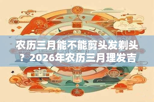 农历三月能不能剪头发剃头？2026年农历三月理发吉日推荐！