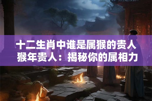 十二生肖中谁是属猴的贵人 猴年贵人:揭秘你的属相力量! 十二生肖中谁是属猴的贵人 猴年贵人:揭秘你的属相力量!