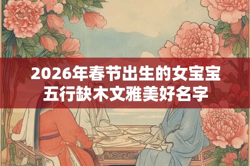 2026年春节出生的女宝宝五行缺木文雅美好名字 2026年春节出生的女宝宝五行缺木文雅美好名字