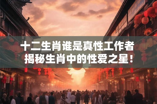 十二生肖谁是真性工作者 揭秘生肖中的性爱之星！