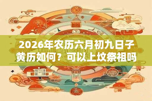 2026年农历六月初九日子黄历如何？可以上坟祭祖吗？