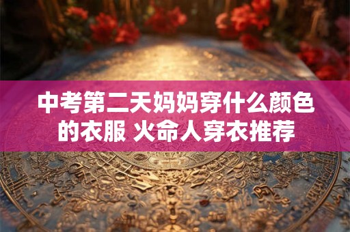 中考第二天妈妈穿什么颜色的衣服 火命人穿衣推荐 中考第二天妈妈穿什么颜色的衣服 火命人穿衣推荐