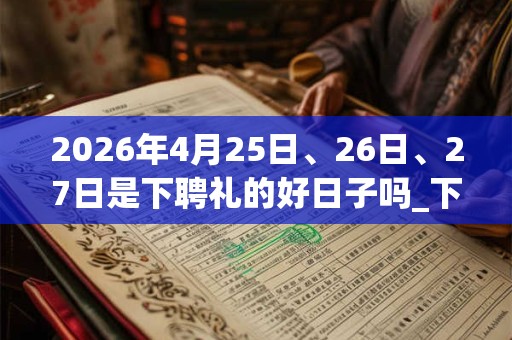 2026年4月25日、26日、27日是下聘礼的好日子吗_下聘礼可以吗