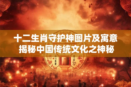 十二生肖守护神图片及寓意 揭秘中国传统文化之神秘传奇！
