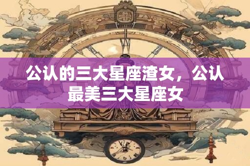 公认的三大星座渣女，公认最美三大星座女