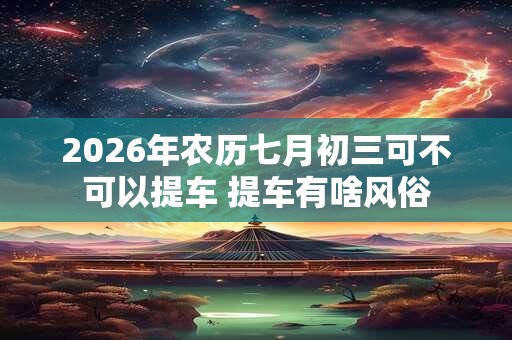 2026年农历七月初三可不可以提车 提车有啥风俗