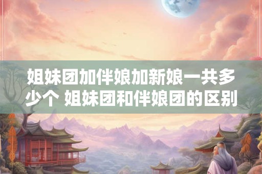 姐妹团加伴娘加新娘一共多少个 姐妹团和伴娘团的区别