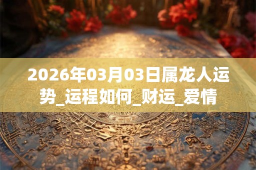 2026年03月03日属龙人运势_运程如何_财运_爱情 2026年03月03日属龙人运势_运程如何_财运_爱情