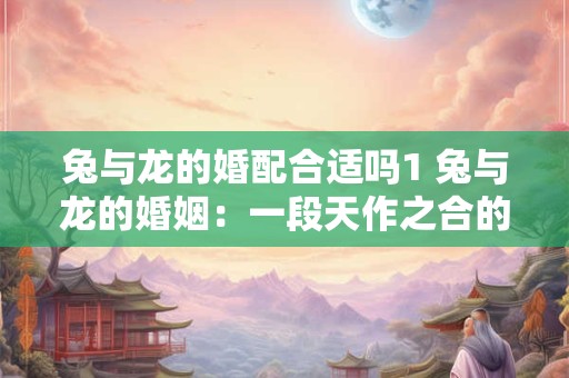 兔与龙的婚配合适吗1 兔与龙的婚姻：一段天作之合的佳话