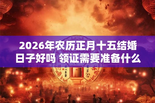 2026年农历正月十五结婚日子好吗 领证需要准备什么东西 2026年农历正月十五结婚日子好吗 领证需要准备什么东西
