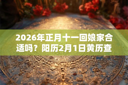 2026年正月十一回娘家合适吗?阳历2月1日黄历查询 2026年正月十一回娘家合适吗?阳历2月1日黄历查询