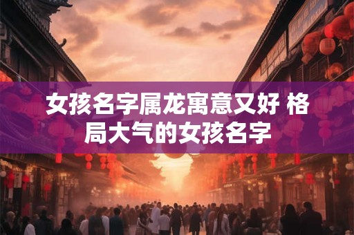 女孩名字属龙寓意又好 格局大气的女孩名字 女孩名字属龙寓意又好 格局大气的女孩名字