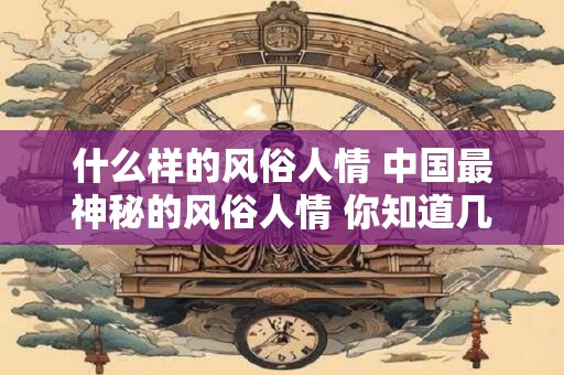 什么样的风俗人情 中国最神秘的风俗人情 你知道几个 什么样的风俗人情 中国最神秘的风俗人情 你知道几个