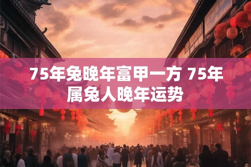 75年兔晚年富甲一方 75年属兔人晚年运势 75年兔晚年富甲一方 75年属兔人晚年运势