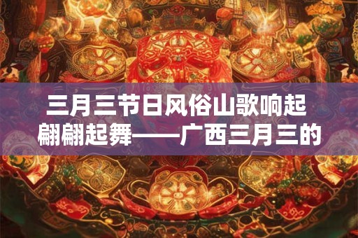 三月三节日风俗山歌响起 翩翩起舞——广西三月三的独特魅力 三月三节日风俗山歌响起 翩翩起舞——广西三月三的独特魅力