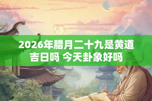 2026年腊月二十九是黄道吉日吗 今天卦象好吗 2026年腊月二十九是黄道吉日吗 今天卦象好吗