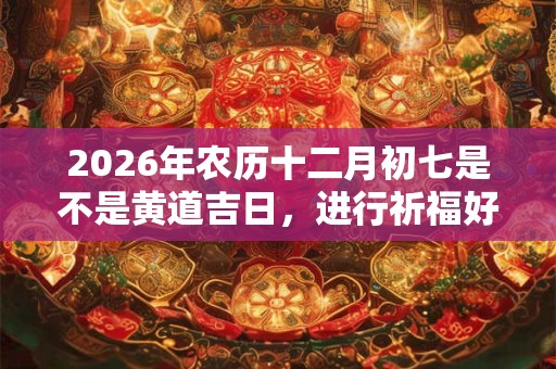 2026年农历十二月初七是不是黄道吉日，进行祈福好不好？