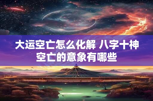 大运空亡怎么化解 八字十神空亡的意象有哪些 大运空亡怎么化解 八字十神空亡的意象有哪些