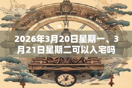 2026年3月20日星期一、3月21日星期二可以入宅吗