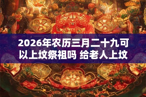 2026年农历三月二十九可以上坟祭祖吗 给老人上坟带肉好不好