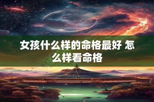 女孩什么样的命格最好 怎么样看命格 女孩什么样的命格最好 怎么样看命格