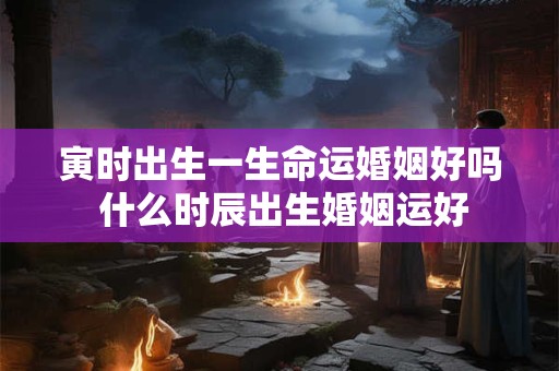 寅时出生一生命运婚姻好吗 什么时辰出生婚姻运好 寅时出生一生命运婚姻好吗 什么时辰出生婚姻运好