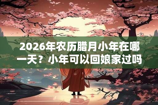 2026年农历腊月小年在哪一天？小年可以回娘家过吗？