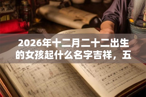 2026年十二月二十二出生的女孩起什么名字吉祥，五行属什么