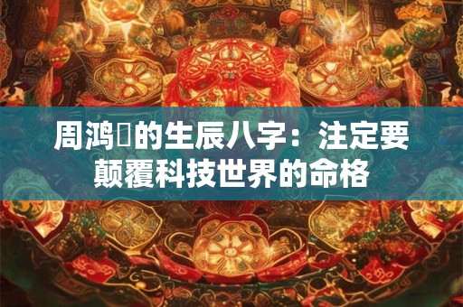 周鸿祎的生辰八字:注定要颠覆科技世界的命格 周鸿祎的生辰八字:注定要颠覆科技世界的命格