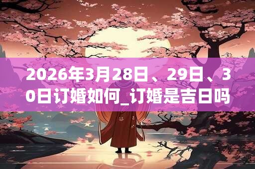 2026年3月28日、29日、30日订婚如何_订婚是吉日吗