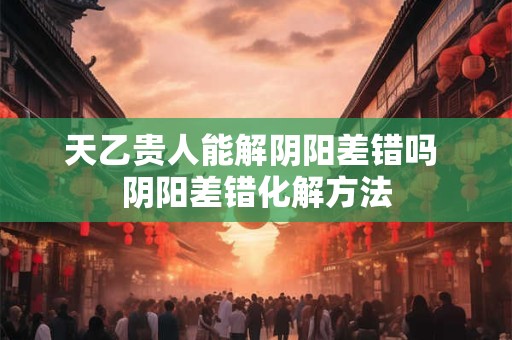 天乙贵人能解阴阳差错吗 阴阳差错化解方法