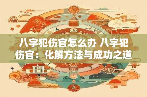 八字犯伤官怎么办 八字犯伤官：化解方法与成功之道