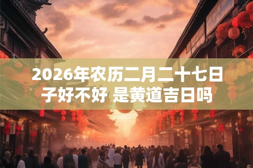 2026年农历二月二十七日子好不好 是黄道吉日吗