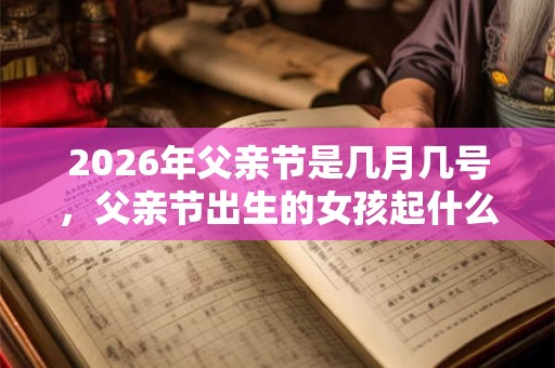 2026年父亲节是几月几号，父亲节出生的女孩起什么名字合适