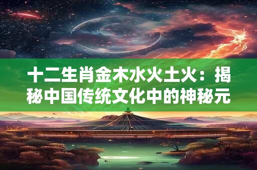 十二生肖金木水火土火：揭秘中国传统文化中的神秘元素