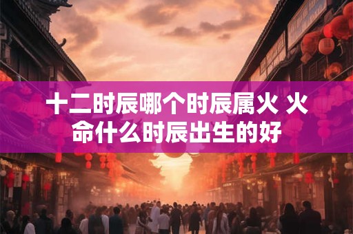 十二时辰哪个时辰属火 火命什么时辰出生的好