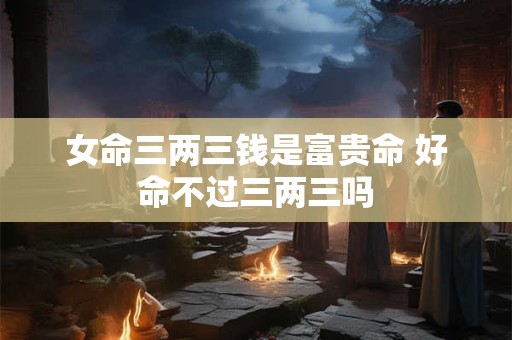 女命三两三钱是富贵命 好命不过三两三吗 女命三两三钱是富贵命 好命不过三两三吗