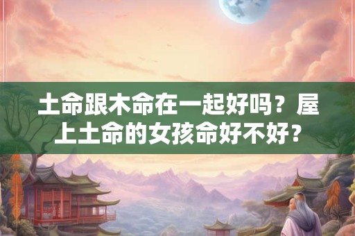土命跟木命在一起好吗？屋上土命的女孩命好不好？
