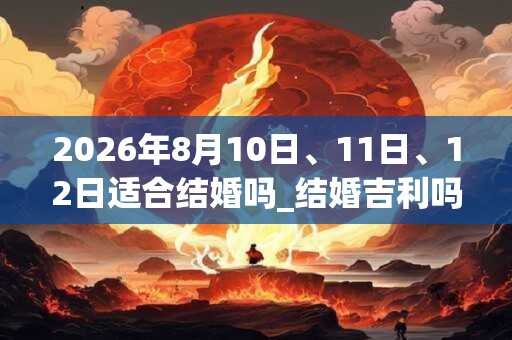 2026年8月10日、11日、12日适合结婚吗_结婚吉利吗 2026年8月10日、11日、12日适合结婚吗_结婚吉利吗