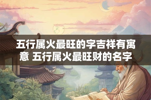 五行属火最旺的字吉祥有寓意 五行属火最旺财的名字 五行属火最旺的字吉祥有寓意 五行属火最旺财的名字
