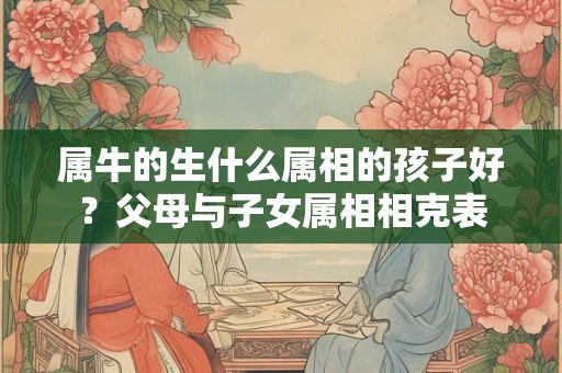 属牛的生什么属相的孩子好？父母与子女属相相克表