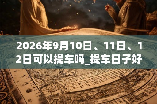 2026年9月10日、11日、12日可以提车吗_提车日子好吗