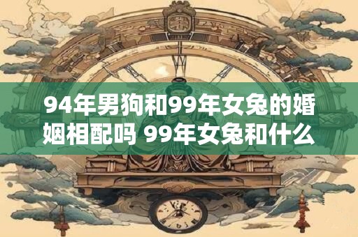 94年男狗和99年女兔的婚姻相配吗 99年女兔和什么属相最配