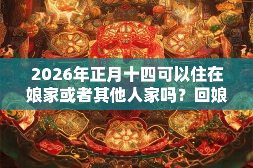 2026年正月十四可以住在娘家或者其他人家吗？回娘家有哪些禁忌？