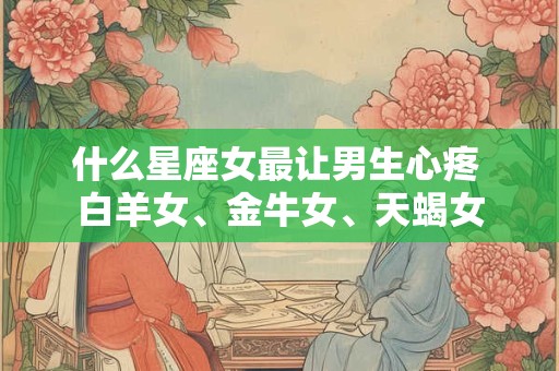 什么星座女最让男生心疼 白羊女、金牛女、天蝎女 什么星座女最让男生心疼 白羊女、金牛女、天蝎女