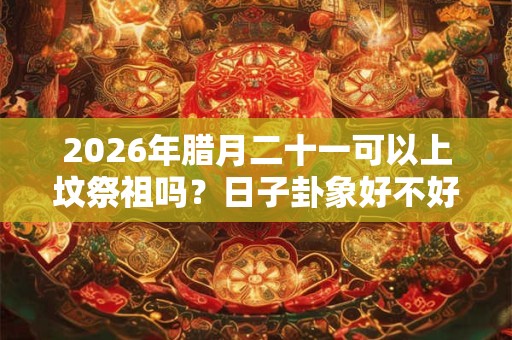 2026年腊月二十一可以上坟祭祖吗？日子卦象好不好？
