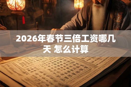 2026年春节三倍工资哪几天 怎么计算 2026年春节三倍工资哪几天 怎么计算